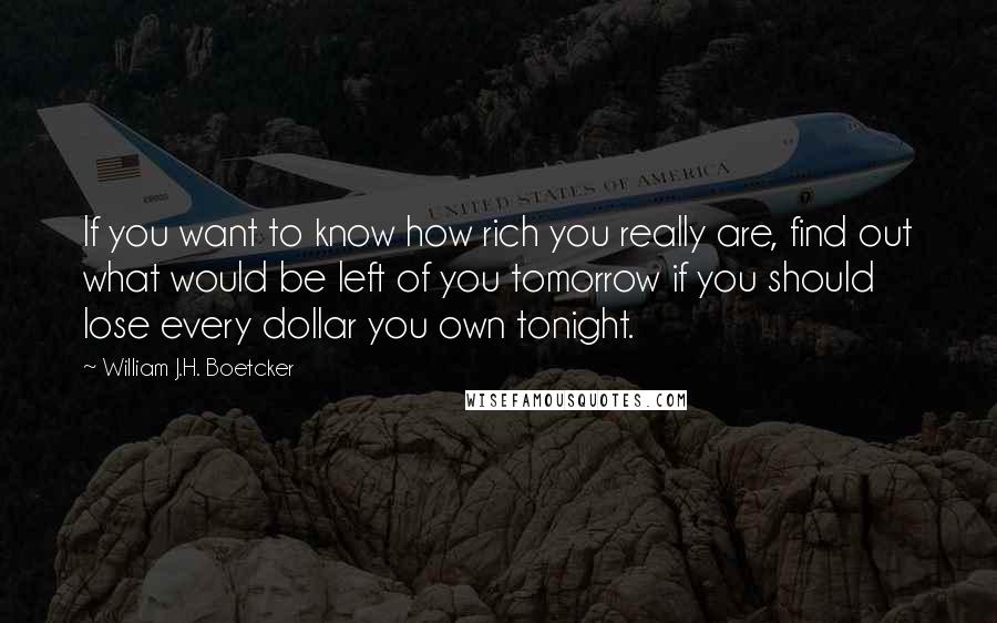 William J.H. Boetcker quotes: If you want to know how rich you really are, find out what would be left of you tomorrow if you should lose every dollar you own tonight.