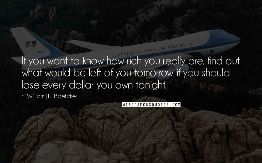 William J.H. Boetcker quotes: If you want to know how rich you really are, find out what would be left of you tomorrow if you should lose every dollar you own tonight. William J.H. Boetcker quotes: If you want to know how rich you really are, find out what would be left of you tomorrow if you should lose every dollar you own tonight.