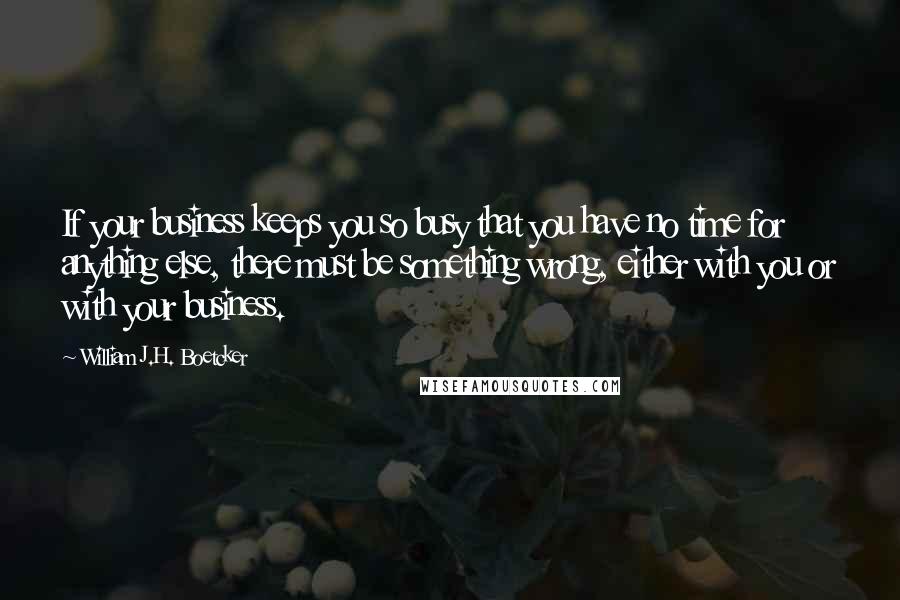 William J.H. Boetcker quotes: If your business keeps you so busy that you have no time for anything else, there must be something wrong, either with you or with your business. William J.H. Boetcker quotes: If your business keeps you so busy that you have no time for anything else, there must be something wrong, either with you or with your business.