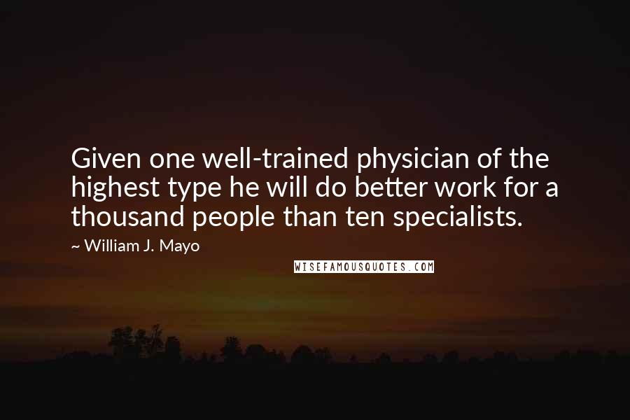 William J. Mayo quotes: Given one well-trained physician of the highest type he will do better work for a thousand people than ten specialists.