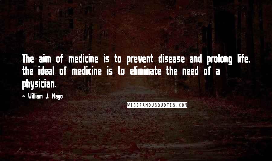 William J. Mayo quotes: The aim of medicine is to prevent disease and prolong life, the ideal of medicine is to eliminate the need of a physician. William J. Mayo quotes: The aim of medicine is to prevent disease and prolong life, the ideal of medicine is to eliminate the need of a physician.