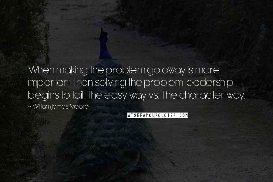 William James Moore quotes: When making the problem go away is more important than solving the problem leadership begins to fail. The easy way vs. The character way.
