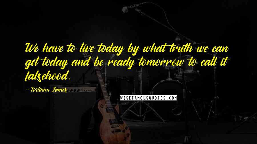 William James quotes: We have to live today by what truth we can get today and be ready tomorrow to call it falsehood.