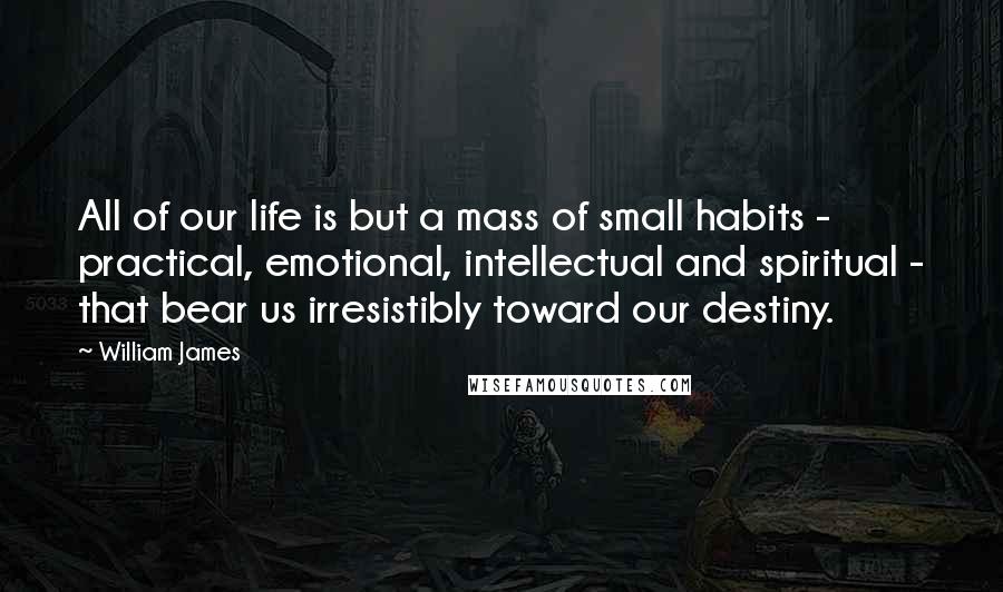 William James quotes: All of our life is but a mass of small habits - practical, emotional, intellectual and spiritual - that bear us irresistibly toward our destiny.