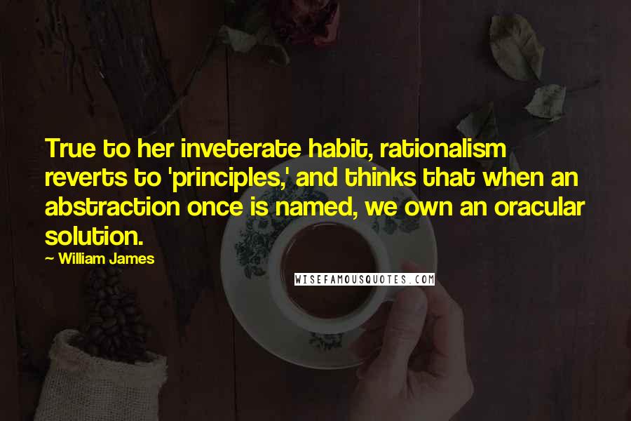 William James quotes: True to her inveterate habit, rationalism reverts to 'principles,' and thinks that when an abstraction once is named, we own an oracular solution.