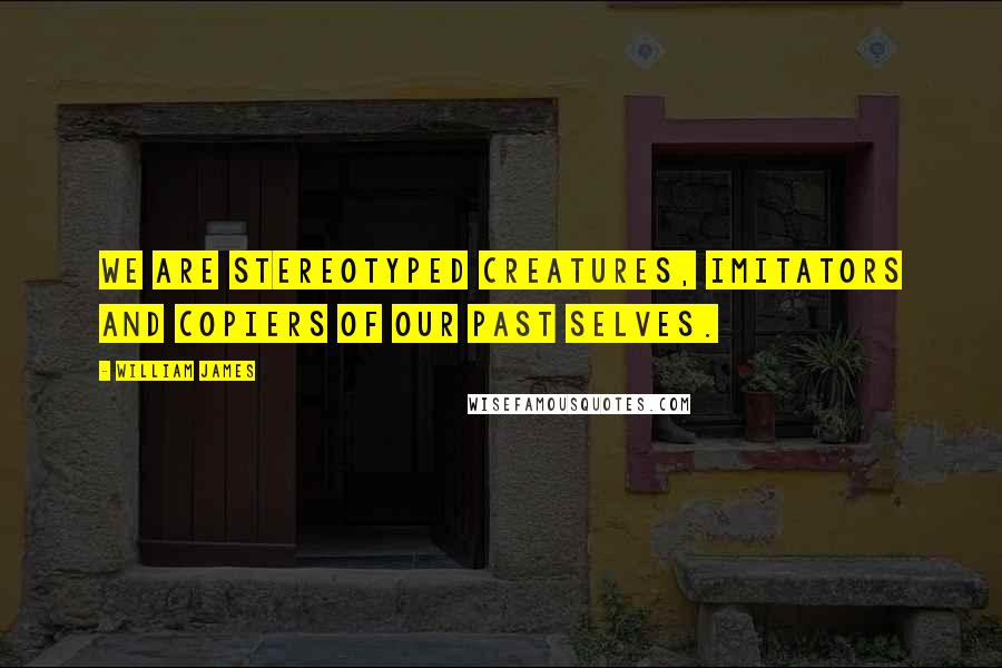 William James quotes: We are stereotyped creatures, imitators and copiers of our past selves.