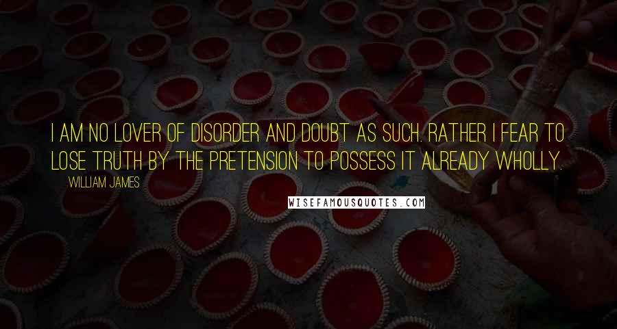 William James quotes: I am no lover of disorder and doubt as such. Rather I fear to lose truth by the pretension to possess it already wholly.