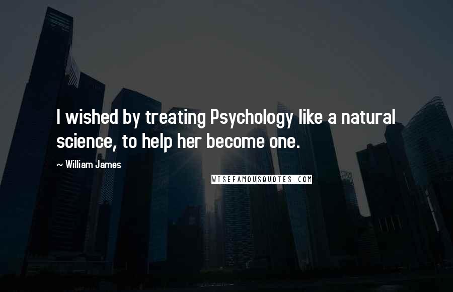 William James quotes: I wished by treating Psychology like a natural science, to help her become one.