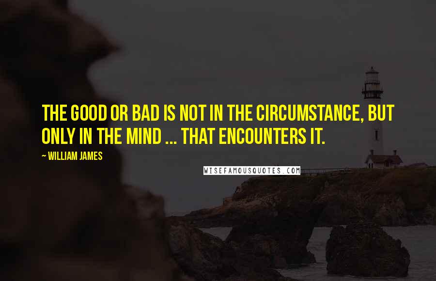 William James quotes: The good or bad is not in the circumstance, but only in the mind ... that encounters it.