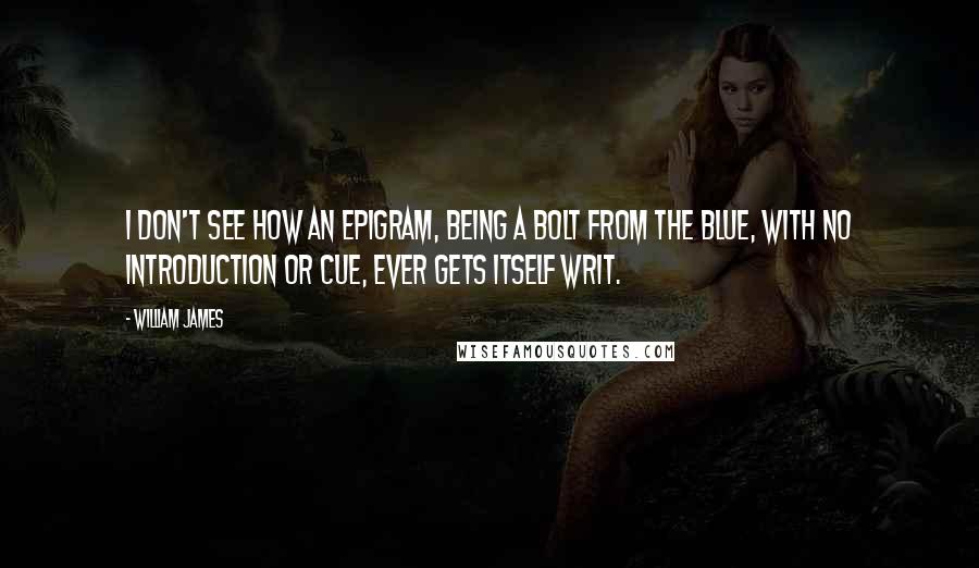 William James quotes: I don't see how an epigram, being a bolt from the blue, with no introduction or cue, ever gets itself writ.