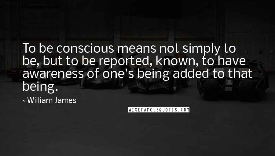 William James quotes: To be conscious means not simply to be, but to be reported, known, to have awareness of one's being added to that being.