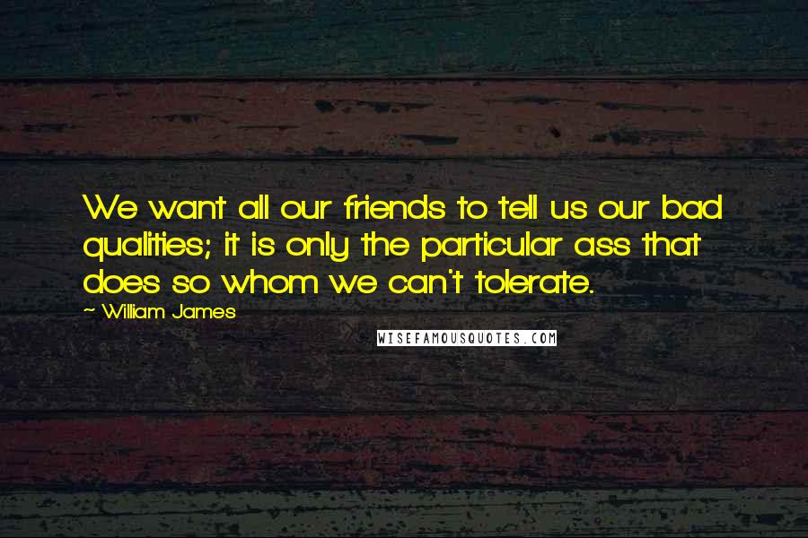 William James quotes: We want all our friends to tell us our bad qualities; it is only the particular ass that does so whom we can't tolerate.