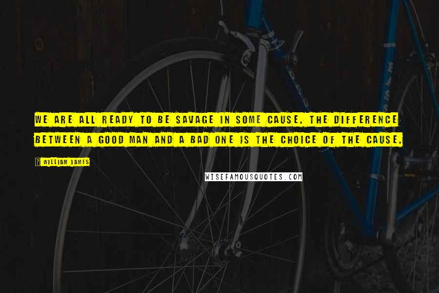 William James quotes: We are all ready to be savage in some cause. The difference between a good man and a bad one is the choice of the cause.