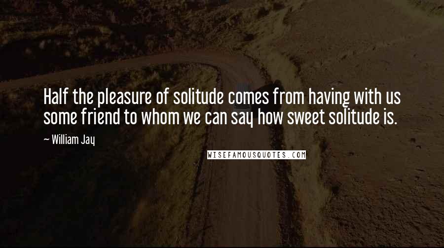 William Jay quotes: Half the pleasure of solitude comes from having with us some friend to whom we can say how sweet solitude is.