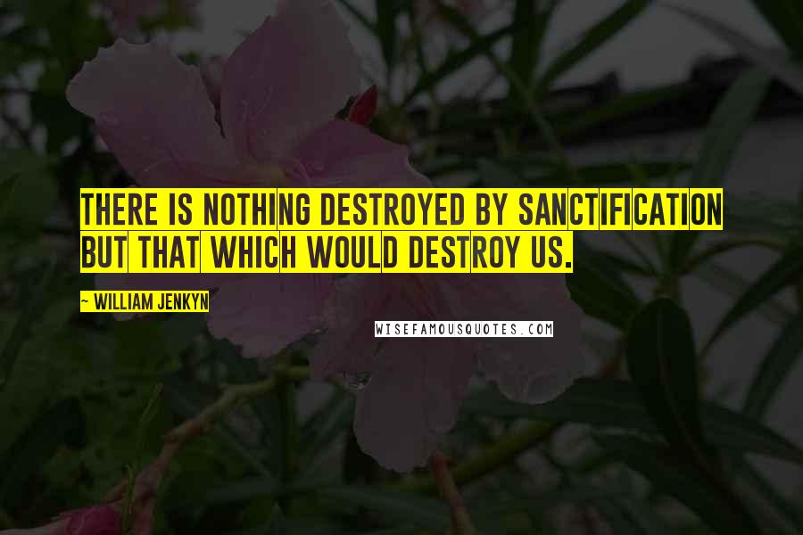 William Jenkyn quotes: There is nothing destroyed by sanctification but that which would destroy us.