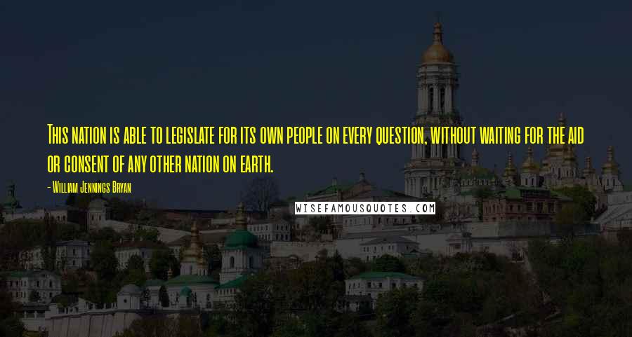 William Jennings Bryan quotes: This nation is able to legislate for its own people on every question, without waiting for the aid or consent of any other nation on earth.