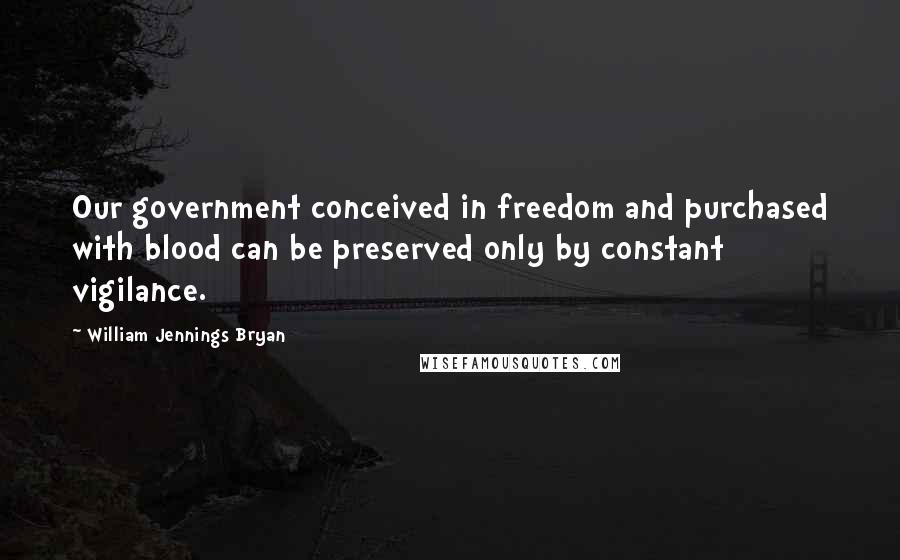 William Jennings Bryan quotes: Our government conceived in freedom and purchased with blood can be preserved only by constant vigilance.