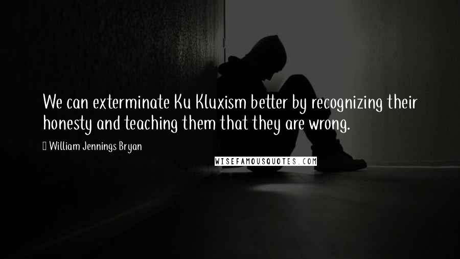 William Jennings Bryan quotes: We can exterminate Ku Kluxism better by recognizing their honesty and teaching them that they are wrong.