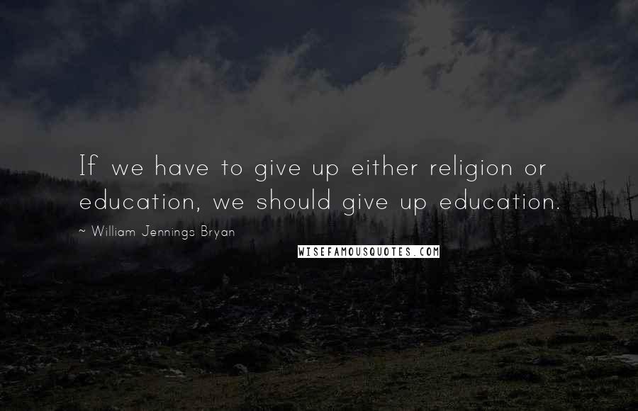 William Jennings Bryan quotes: If we have to give up either religion or education, we should give up education.