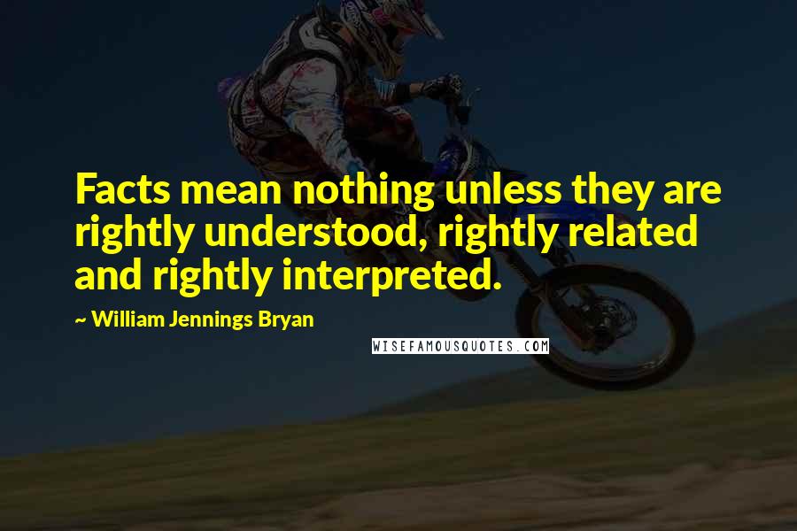 William Jennings Bryan quotes: Facts mean nothing unless they are rightly understood, rightly related and rightly interpreted.