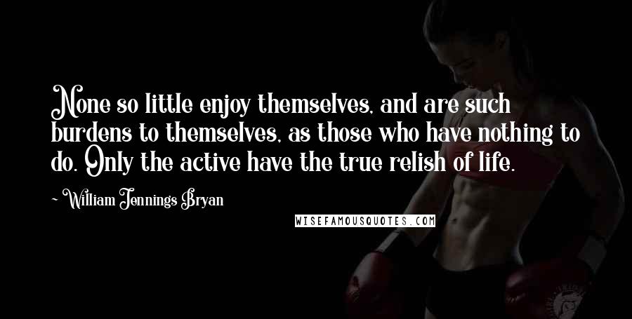 William Jennings Bryan quotes: None so little enjoy themselves, and are such burdens to themselves, as those who have nothing to do. Only the active have the true relish of life.