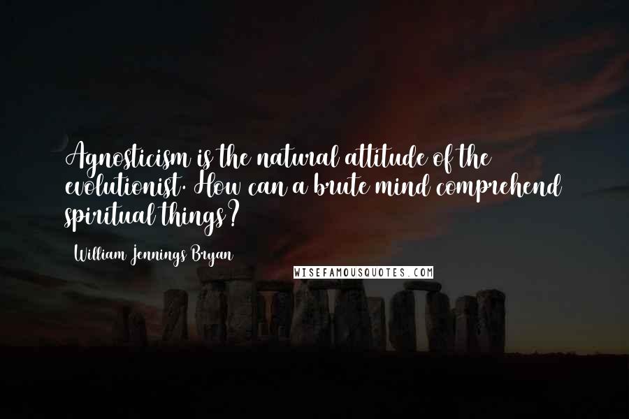 William Jennings Bryan quotes: Agnosticism is the natural attitude of the evolutionist. How can a brute mind comprehend spiritual things?