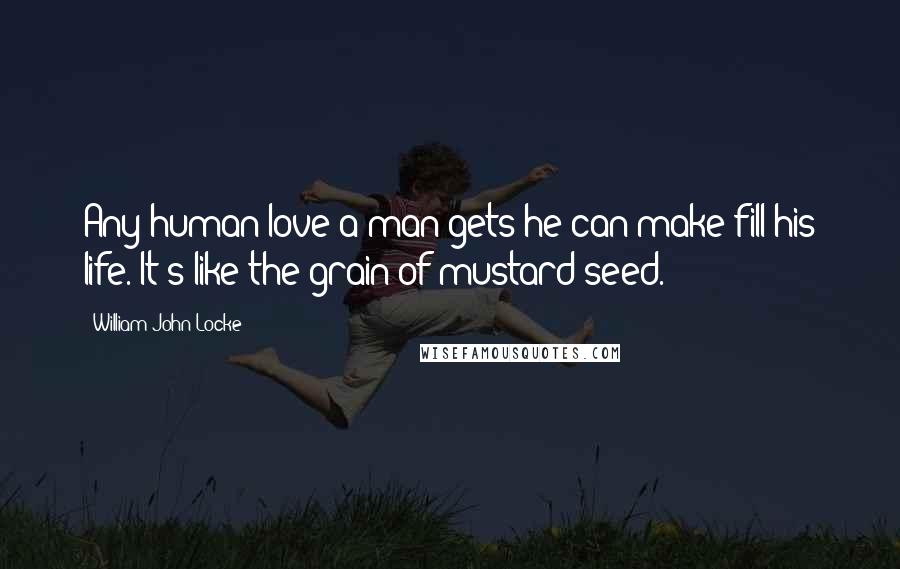 William John Locke quotes: Any human love a man gets he can make fill his life. It's like the grain of mustard-seed.
