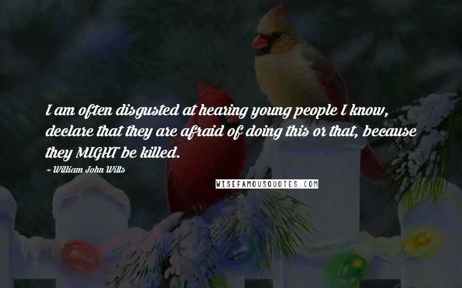 William John Wills quotes: I am often disgusted at hearing young people I know, declare that they are afraid of doing this or that, because they MIGHT be killed. William John Wills quotes: I am often disgusted at hearing young people I know, declare that they are afraid of doing this or that, because they MIGHT be killed.