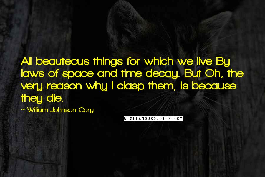 William Johnson Cory quotes: All beauteous things for which we live By laws of space and time decay. But Oh, the very reason why I clasp them, is because they die.