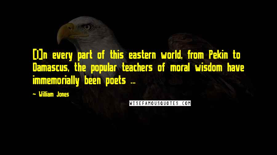 William Jones quotes: [I]n every part of this eastern world, from Pekin to Damascus, the popular teachers of moral wisdom have immemorially been poets ...