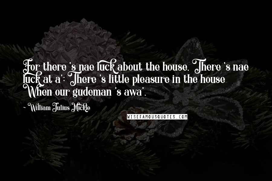 William Julius Mickle quotes: For there 's nae luck about the house, There 's nae luck at a'; There 's little pleasure in the house When our gudeman 's awa'.