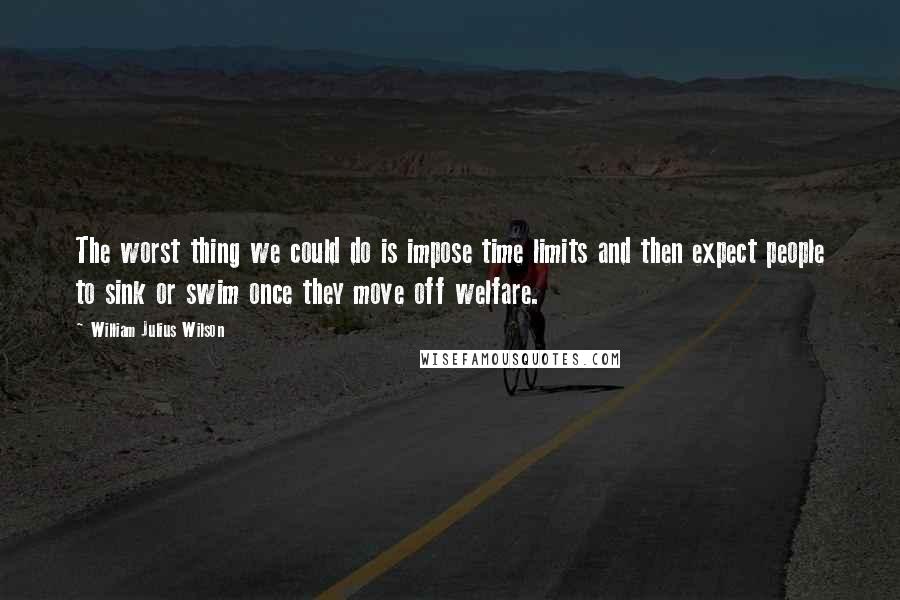 William Julius Wilson quotes: The worst thing we could do is impose time limits and then expect people to sink or swim once they move off welfare. William Julius Wilson quotes: The worst thing we could do is impose time limits and then expect people to sink or swim once they move off welfare.
