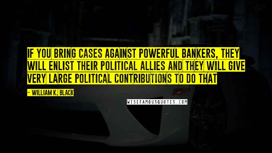 William K. Black quotes: If you bring cases against powerful bankers, they will enlist their political allies and they will give very large political contributions to do that William K. Black quotes: If you bring cases against powerful bankers, they will enlist their political allies and they will give very large political contributions to do that