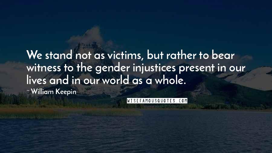 William Keepin quotes: We stand not as victims, but rather to bear witness to the gender injustices present in our lives and in our world as a whole.