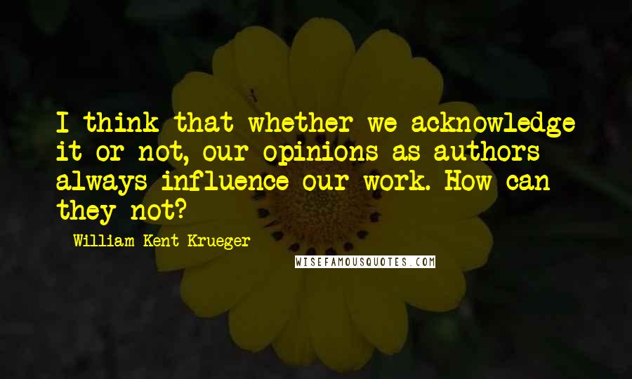 William Kent Krueger quotes: I think that whether we acknowledge it or not, our opinions as authors always influence our work. How can they not?