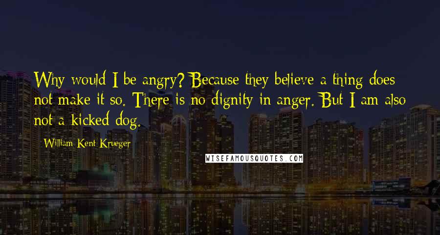 William Kent Krueger quotes: Why would I be angry? Because they believe a thing does not make it so. There is no dignity in anger. But I am also not a kicked dog.