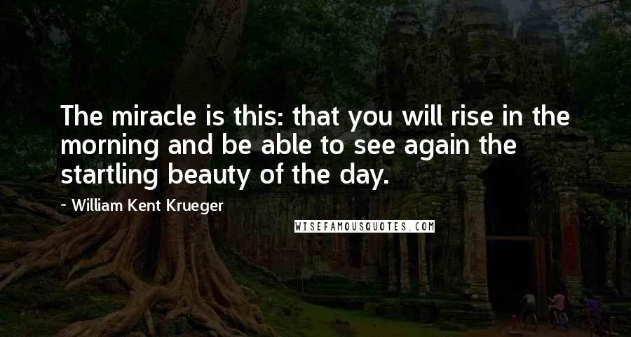 William Kent Krueger quotes: The miracle is this: that you will rise in the morning and be able to see again the startling beauty of the day.