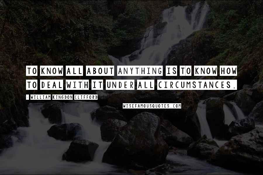 William Kingdon Clifford quotes: To know all about anything is to know how to deal with it under all circumstances.