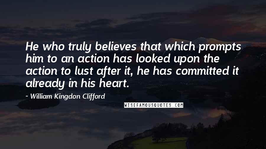 William Kingdon Clifford quotes: He who truly believes that which prompts him to an action has looked upon the action to lust after it, he has committed it already in his heart.