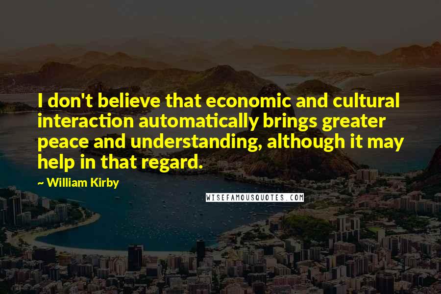 William Kirby quotes: I don't believe that economic and cultural interaction automatically brings greater peace and understanding, although it may help in that regard.