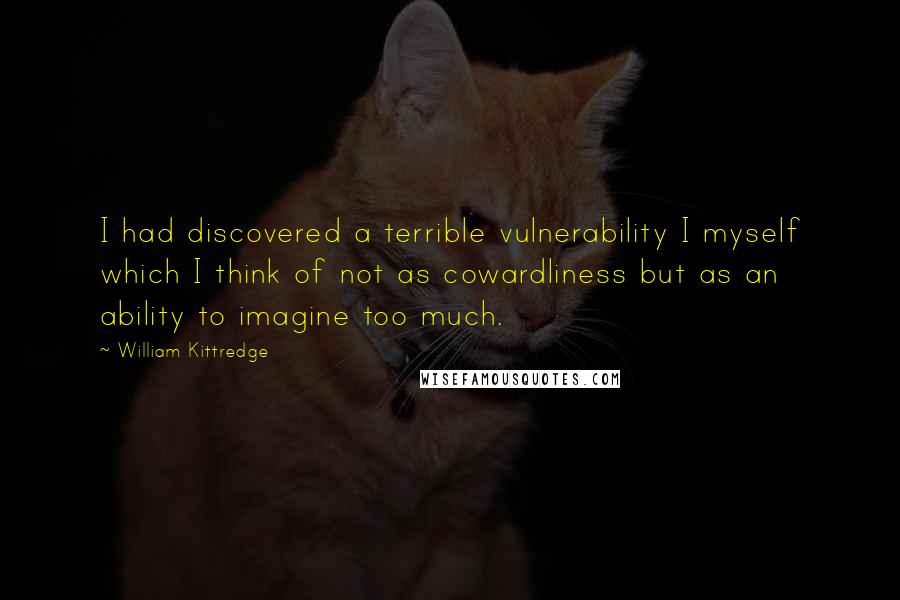 William Kittredge quotes: I had discovered a terrible vulnerability I myself which I think of not as cowardliness but as an ability to imagine too much.