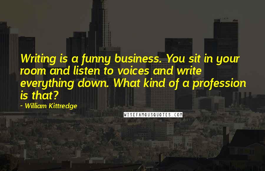 William Kittredge quotes: Writing is a funny business. You sit in your room and listen to voices and write everything down. What kind of a profession is that? William Kittredge quotes: Writing is a funny business. You sit in your room and listen to voices and write everything down. What kind of a profession is that?