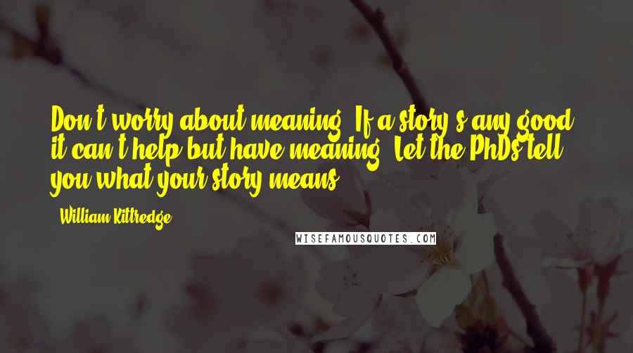 William Kittredge quotes: Don't worry about meaning. If a story's any good, it can't help but have meaning. Let the PhDs tell you what your story means.