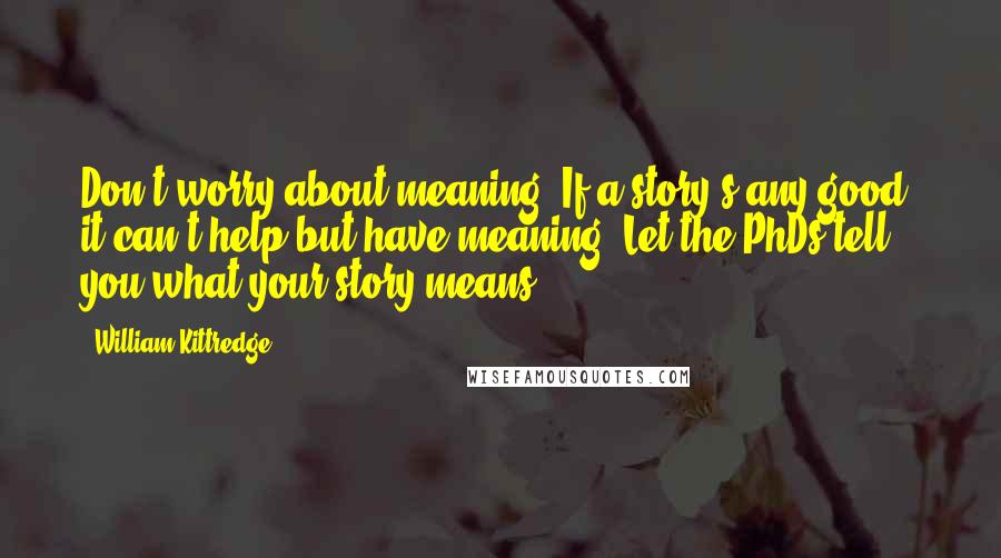 William Kittredge quotes: Don't worry about meaning. If a story's any good, it can't help but have meaning. Let the PhDs tell you what your story means. William Kittredge quotes: Don't worry about meaning. If a story's any good, it can't help but have meaning. Let the PhDs tell you what your story means.