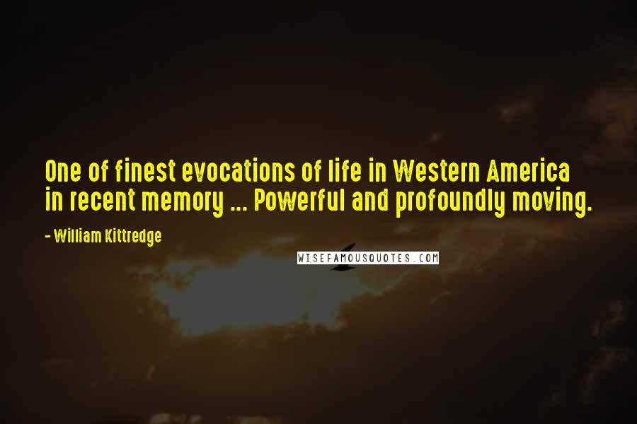 William Kittredge quotes: One of finest evocations of life in Western America in recent memory ... Powerful and profoundly moving. William Kittredge quotes: One of finest evocations of life in Western America in recent memory ... Powerful and profoundly moving.