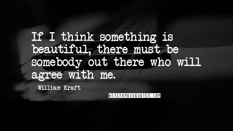 William Kraft quotes: If I think something is beautiful, there must be somebody out there who will agree with me.