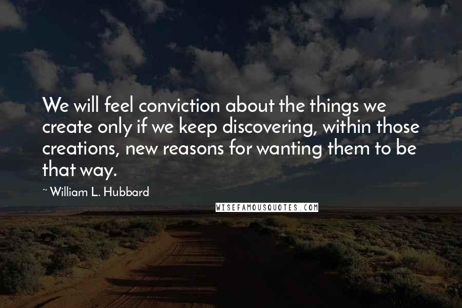 William L. Hubbard quotes: We will feel conviction about the things we create only if we keep discovering, within those creations, new reasons for wanting them to be that way. William L. Hubbard quotes: We will feel conviction about the things we create only if we keep discovering, within those creations, new reasons for wanting them to be that way.