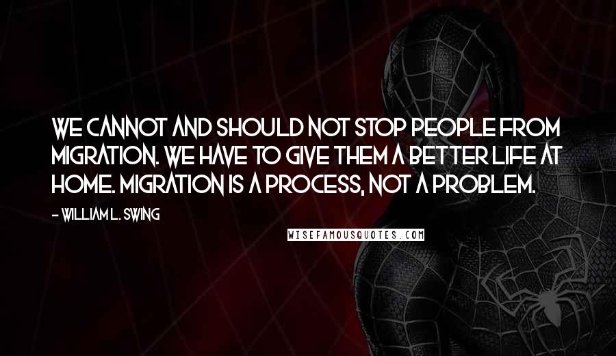 William L. Swing quotes: We cannot and should not stop people from migration. We have to give them a better life at home. Migration is a process, not a problem. William L. Swing quotes: We cannot and should not stop people from migration. We have to give them a better life at home. Migration is a process, not a problem.