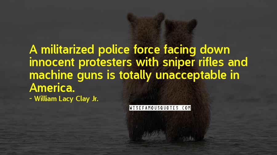 William Lacy Clay Jr. quotes: A militarized police force facing down innocent protesters with sniper rifles and machine guns is totally unacceptable in America.