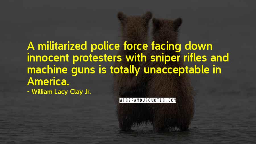 William Lacy Clay Jr. quotes: A militarized police force facing down innocent protesters with sniper rifles and machine guns is totally unacceptable in America. William Lacy Clay Jr. quotes: A militarized police force facing down innocent protesters with sniper rifles and machine guns is totally unacceptable in America.